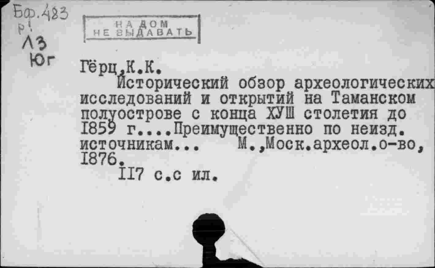 ﻿Бсо.-чбЗ •-----——-—і
1	!	Н А Д О М	I
Г ‘	НЕ ВЫДАВАТЬ
A3 ■-------	1
Гёрц,К. К.
Исторический обзор археологических исследований и открытий на Таманском полуострове с конца ХУШ столетия до 1859 г....Преимущественно по неизд. источникам... М.,Моск.археол.о-во, 1876.
II7 с.с ил.